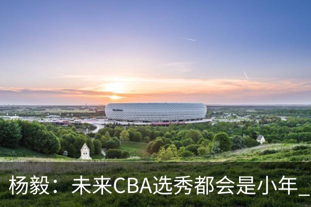 杨毅：未来CBA选秀都会是小年 教育公平更重要